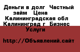 Деньги в долг, Частный займ › Цена ­ 100 - Калининградская обл., Калининград г. Бизнес » Услуги   